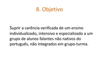 8. Objetivo
Suprir a carência verificada de um ensino
individualizado, intensivo e especializado a um
grupo de alunos falantes não nativos do
português, não integrados em grupo-turma.
 