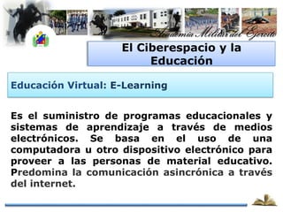 El Ciberespacio y la
                         Educación

Educación Virtual: E-Learning


Es el suministro de programas educacionales y
sistemas de aprendizaje a través de medios
electrónicos. Se basa en el uso de una
computadora u otro dispositivo electrónico para
proveer a las personas de material educativo.
Predomina la comunicación asincrónica a través
del internet.
 