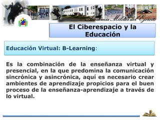El Ciberespacio y la
                         Educación

Educación Virtual: B-Learning:

Es la combinación de la enseñanza virtual y
presencial, en la que predomina la comunicación
sincrónica y asincrónica, aquí es necesario crear
ambientes de aprendizaje propicios para el buen
proceso de la enseñanza-aprendizaje a través de
lo virtual.
 