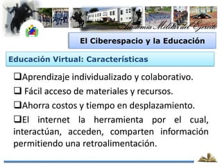 El Ciberespacio y la Educación

Educación Virtual: Características

 Aprendizaje individualizado y colaborativo.
  Fácil acceso de materiales y recursos.
 Ahorra costos y tiempo en desplazamiento.
 El internet la herramienta por el cual,
 interactúan, acceden, comparten información
 permitiendo una retroalimentación.
 