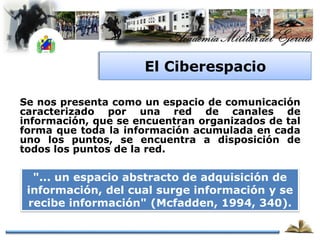 El Ciberespacio

Se nos presenta como un espacio de comunicación
caracterizado por una red de canales de
información, que se encuentran organizados de tal
forma que toda la información acumulada en cada
uno los puntos, se encuentra a disposición de
todos los puntos de la red.

  "... un espacio abstracto de adquisición de
 información, del cual surge información y se
 recibe información" (Mcfadden, 1994, 340).
 