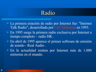Radio La primera estación de radio por Internet fue: "Internet Talk Radio", desarrollada por  Carl  Malumud  en 1993. En 1995 surge la primera radio exclusiva por Internet a tiempo completo – radio HK . En abril de 1995 aparece el primer software de emisión de sonido - Real Audio . En la actualidad emiten por Internet más de 1.000 emisoras en el mundo. 9 