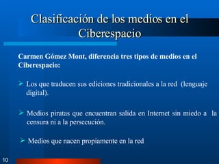 Clasificación de los medios en el Ciberespacio 10 Carmen Gómez Mont, diferencia tres tipos de medios en el Ciberespacio: Los que traducen sus ediciones tradicionales a la red  (lenguaje digital). Medios piratas que encuentran salida en Internet sin miedo a  la censura ni a la persecución. Medios que nacen propiamente en la red 