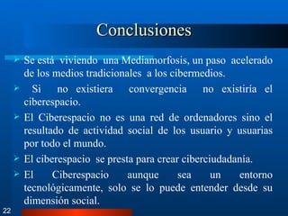 Conclusiones Se está  viviendo  una Mediamorfosis, un paso  acelerado de los medios tradicionales  a los cibermedios. Si  no existiera  convergencia  no existiría el ciberespacio. El Ciberespacio no es una red de ordenadores sino el resultado de actividad social de los usuario y usuarias por todo el mundo. El ciberespacio  se presta para crear ciberciudadanía. El Ciberespacio aunque sea un entorno tecnológicamente, solo se lo puede entender desde su dimensión social. 22 