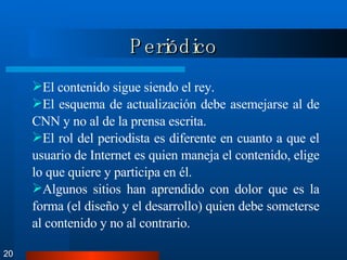 Periódico 20 El contenido sigue siendo el rey. El esquema de actualización debe asemejarse al de CNN y no al de la prensa escrita.  El rol del periodista es diferente en cuanto a que el usuario de Internet es quien maneja el contenido, elige lo que quiere y participa en él. Algunos sitios han aprendido con dolor que es la forma (el diseño y el desarrollo) quien debe someterse al contenido y no al contrario.  