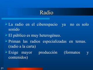 Radio La radio en el ciberespacio  ya  no es solo sonido  El público es muy heterogéneo. Priman las radios especializadas en temas.  (radio a la carta) Exige mayor  producción  (formatos  y contenidos) 21 