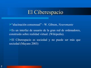 El Ciberespacio 2 “ alucinación consensual” - W. Gibson,  Neuromante Es un interfaz de usuario de la gran red de ordenadores, construido sobre realidad virtual. (Wikipedia).  El Ciberespacio es sociedad y no puede ser más que sociedad (Mayans 2003) 