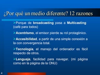 ¿Por qué un medio diferente? 12 razones 4 Porque de  broadcasting  pasa a  Multicasting  (café para todos) Acentrismo , el emisor pierde su rol protagónico. Accesibilidad , a partir de una simple conexión a la con convergencia total. Tecnología , el manejo del ordenador es fácil respecto de otros. Lenguaje , facilidad para navegar. (mi página como en la página de la ONU) 