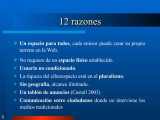 12 razones Un espacio para todos , cada emisor puede crear su propio terreno en la Web. No requiere de un  espacio físico  establecido. Usuario no condicionado . La riqueza del ciberespacio está en el  pluralismo . Sin geografía , alcance ilimitado. Un tablón de anuncios  (Castell 2003) Comunicación entre ciudadanos  donde no interviene los medios tradicionales 5 
