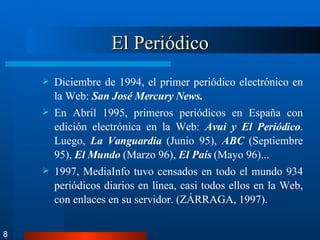El Periódico Diciembre de 1994, el primer periódico electrónico en la Web:  San José Mercury News.   En Abril 1995, primeros periódicos en España con edición electrónica en la Web:  Avui y El Periódico . Luego,  La Vanguardia  (Junio 95),  ABC  (Septiembre 95),  El Mundo  (Marzo 96),  El País  (Mayo 96)...  1997, MediaInfo tuvo censados en todo el mundo 934 periódicos diarios en línea, casi todos ellos en la Web, con enlaces en su servidor. (ZÁRRAGA, 1997). 8 