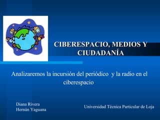 CIBERESPACIO, MEDIOS Y CIUDADANÍA Analizaremos la incursión del periódico  y la radio en el ciberespacio   Diana Rivera  Hernán Yaguana Universidad Técnica Particular de Loja  