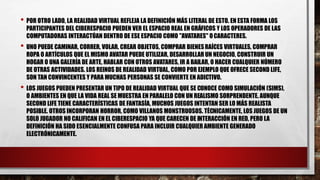 • POR OTRO LADO, LA REALIDAD VIRTUAL REFLEJA LA DEFINICIÓN MÁS LITERAL DE ESTO. EN ESTA FORMA LOS
PARTICIPANTES DEL CIBERESPACIO PUEDEN VER EL ESPACIO REAL EN GRÁFICOS Y LOS OPERADORES DE LAS
COMPUTADORAS INTERACTÚAN DENTRO DE ESE ESPACIO COMO "AVATARES" OCARACTERES.
• UNO PUEDE CAMINAR, CORRER, VOLAR, CREAR OBJETOS, COMPRAR BIENESRAÍCES VIRTUALES, COMPRAR
ROPA O ARTÍCULOS QUE EL MISMO AVATAR PUEDE UTILIZAR, DESARROLLAR UN NEGOCIO, CONSTRUIR UN
HOGAR O UNA GALERÍA DE ARTE, HABLAR CON OTROS AVATARES, IR A BAILAR, O HACER CUALQUIER NÚMERO
DE OTRAS ACTIVIDADES. LOS REINOS DE REALIDAD VIRTUAL, COMO POR EJEMPLO QUE OFRECE SECOND LIFE,
SON TAN CONVINCENTES Y PARA MUCHAS PERSONAS SE CONVIERTE EN ADICTIVO.
• LOS JUEGOS PUEDEN PRESENTAR UN TIPO DE REALIDAD VIRTUAL QUE SE CONOCE COMO SIMULACIÓN (SIMS),
O AMBIENTES EN QUE LA VIDA REAL SE MUESTRA EN PARALELO CON UN REALISMO SORPRENDENTE. AUNQUE
SECOND LIFE TIENE CARACTERÍSTICAS DE FANTASÍA, MUCHOS JUEGOS INTENTAN SER LO MÁS REALISTA
POSIBLE. OTROS INCORPORAN HORROR, COMO VILLANOS MONSTRUOSOS. TÉCNICAMENTE, LOS JUEGOS DE UN
SOLO JUGADOR NO CALIFICAN EN EL CIBERESPACIO YA QUE CARECEN DE INTERACCIÓN EN RED, PERO LA
DEFINICIÓN HA SIDO ESENCIALMENTE CONFUSA PARA INCLUIR CUALQUIER AMBIENTE GENERADO
ELECTRÓNICAMENTE.
 