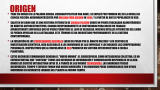 ORIGEN• TIENE SU ORIGEN EN LA PALABRA GRIEGA CIBERNAO (PILOTEAR UNA NAVE), SE EMPLEÓ POR PRIMERA VEZ EN LA NOVELA DE
CIENCIA FICCIÓN NEUROMANTEESCRITA POR WILLIAN FORD GIBSON EN 1984, Y A PARTIR DE AHÍ SE POPULARIZÓSU USO.
• SALIÓ EN UN LIBRO QUE ES UNA HISTORIA FUTURISTA DE CIENCIA FICCIÓNSOBRE UN PIRATA FRACASADO ALIMENTÁNDOSE
DE HÁBITOS AUTODESTRUCTIVOS, CUANDO INESPERADAMENTE LO CONTRATARON PARA HACER UN TRABAJO
APARENTEMENTE IMPOSIBLE QUE NO PUEDE PERMITIRSE EL LUJO DE RECHAZAR. MUCHOS DETALLES FUTURISTAS DEL LIBRO
SE PUEDEN APRECIAR EN LA ACTUALIDAD, ESTE TÉRMINO SE HA INCRUSTADO PROFUNDAMENTE EN LA CULTURA
CONTEMPORÁNEA.
• LA EVOLUCIÓN DE LOS PROCESADORES DIGITALES LUEGO DE PASAR POR EL ÁMBITO MILITAR Y LOS CENTROS DE
INVESTIGACIÓN CIENTÍFICA, HIZO ACCESIBLES A LOS INDIVIDUOS DE LAS EMPRESAS Y LOS HOGARES LAS COMPUTADORAS
PERSONALES. DISPOSITIVOS QUE AL VINCULARSE EN RED PRODUCEN UN SISTEMA INTERCONECTADO A ESCALA
PLANETARIA.
• ESTOS RECURSOS COMBINADOS GENERAN EL "NUEVO MUNDO":EL CIBERESPACIO, COMO INTELIGENCIA COLECTIVA. ES UN
ESPACIO VIRTUAL QUE "CONTIENE" TODOS LOS RECURSOS DE INFORMACIÓN Y COMUNICACIÓN DISPONIBLES EN LA RED,
DONDE LOS SUJETOS INTERACTÚAN ENTRE SÍ, A TRAVÉS DE LAS NUEVAS TECNOLOGÍAS. LAS BARRERAS FÍSICAS
DESAPARECEN, TIEMPO Y ESPACIO TOMAN UNA NUEVA DIMENSIÓN, Y UN INDIVIDUO PUEDE COMUNICARSE CON OTROS
INDIVIDUOS EN DIFERENTES LUGARES DEL PLANETA AL MISMO TIEMPO.
 