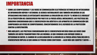 IMPORTANCIA
• COMO LAS COMPUTADORAS Y LAS REDES DE COMUNICACIÓN ELECTRÓNICAS ESTIMULAN UN INTERCAMBIO
DE INFORMACIÓN RÁPIDO Y EXTENDIDO, SE DEDUCE NATURALMENTE QUE TAMBIÉN INFLUIRÍAN EN LAS
OPERACIONES MILITARES.ES INTERESANTE OBSERVAR LA EVOLUCIÓN DEL EFECTO "EL MEDIO ES EL MENSAJE"
EN LA PERCEPCIÓN DEL CIBERESPACIO POR PARTE DE LA FUERZA AÉREA.INICIALMENTE, LAS POLÍTICAS DEL
GOBIERNO CONSIDERABAN QUE EL CIBERESPACIO ERA IDÉNTICO A LOS APARATOS DE COMUNICACIÓN QUE
COMPRENDEN LAS REDES DE COMPUTADORAS, CONCENTRÁNDOSE EN EL REFUERZO DE LA PROTECCIÓN
CONTRA LA INFILTRACIÓN.
• MÁS ADELANTE, LAS POLÍTICAS CONSIDERARON QUE EL CIBERESPACIO NOSÓLO ERAN LAS REDES SINO
TAMBIÉN LOS DATOS TRANSMITIDOS POR LAS MISMAS, LO QUE CONDUJO AUN ENFOQUE SOBRE LA
INTEGRIDAD DE DATOS. EL CAMBIO DE LA DECLARACIÓN DE LA MISIÓN DELA FUERZA AÉREA PARA INCLUIR EL
CIBERESPACIO IMPLICA LO QUE AHORA SE PERCIBI COMO CONTENIDO —ALGO MÁS QUE EQUIPOS Y DATOS—.
 