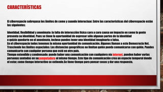 CARACTERÍSTICAS
El ciberespacio sobrepasa los límites de como y cuando interactuar. Entre las características del ciberespacio están
las siguientes:
Identidad, flexibilidad y anonimato: la falta de interacción física cara a cara causa un impacto en como la gente
presenta su identidad. Pues se tiene la oportunidad de expresar sólo algunas partes de tu identidad
o quizás quedarte en el anonimato, incluso puedes tener una identidad imaginaria o falsa.
En el ciberespacio todos tenemos la misma oportunidad de comunicación. Algunos llaman a esto Democracia Net.
Trasciende los límites espaciales: Las distancias geográficas no limitan quién pueda comunicarse con quién. Puedes
comunicarte con cualquier persona que esté en otro país.
Tiempo extendido y condensado: puede haber una comunicación con cualquiera vía internet, pueden haber varias
personas sentadas en sucomputadora al mismo tiempo. Este tipo de comunicación crea un espacio temporal donde
el estar, como tiempo interactivo se extiende.Se tiene tiempo para pensar cosas y dar una respuesta.
 