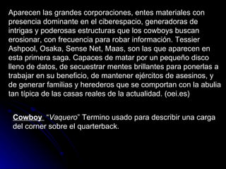 Aparecen las grandes corporaciones, entes materiales con presencia dominante en el ciberespacio, generadoras de intrigas y poderosas estructuras que los cowboys buscan erosionar, con frecuencia para robar información. Tessier Ashpool, Osaka, Sense Net, Maas, son las que aparecen en esta primera saga. Capaces de matar por un pequeño disco lleno de datos, de secuestrar mentes brillantes para ponerlas a trabajar en su beneficio, de mantener ejércitos de asesinos, y de generar familias y herederos que se comportan con la abulia tan típica de las casas reales de la actualidad. (oei.es) Cowboy   “ Vaquero ” Termino usado para describir una carga del corner sobre el quarterback.  