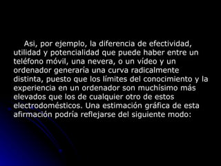         Asi, por ejemplo, la diferencia de efectividad, utilidad y potencialidad que puede haber entre un teléfono móvil, una nevera, o un vídeo y un ordenador generaría una curva radicalmente distinta, puesto que los límites del conocimiento y la experiencia en un ordenador son muchísimo más elevados que los de cualquier otro de estos electrodomésticos. Una estimación gráfica de esta afirmación podría reflejarse del siguiente modo:  