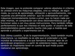 Esta imagen, que no pretende comparar valores absolutos ni criterios de utilidad entre las máquinas elegidas, sino su reflejar, de algún modo, su curva de aprendizaje, utilización y aprovechamiento, nos recuerda una afirmación anterior: que los ordenadores son unas máquinas tremendamente  tontas  a priori, que no hacen nada por ellas mismas, en comparación con otros electrodomésticos que ya funcionan solos o con muy pocas instrucciones. Pero también refleja perfectamente lo que nos interesa en este punto: el usuario de este electrodoméstico puede sacarle mucho más jugo a medida que aprende a utilizarlo y experimenta con él.  Esta última cuestión, la de la experimentación, tiene también mucha importancia. Lo reseñable no es sólo que el ordenador y la red mundial de ordenadores a la que llamamos Internet sean de un aprendizaje progresivo y a partir de estándares bajos, sino que también es importante tener en cuenta de qué modo puede realizarse ese aprendizaje.        