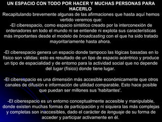 UN ESPACIO CON TODO POR HACER Y MUCHAS PERSONAS PARA HACERLO   Recapitulando brevemente algunas de las afirmaciones que hasta aquí hemos vertido veremos que: -El ciberespacio, como espacio sintético creado por la interconexión de ordenadores en todo el mundo ni se entiende ni explota sus características más importantes desde el modelo de  broadcasting  con el que ha sido tratado mayoritariamente hasta ahora.  -El ciberespacio genera un espacio donde tampoco las lógicas basadas en lo físico son válidas: esto es resultado de un tipo de espacio acéntrico y produce un tipo de espacialidad y de entorno para la actividad social que no depende del  lugar  (físico) donde tiene lugar.  -El ciberespacio es una dimensión más accesible económicamente que otros canales de difusión e información de utilidad comparable. Esto hace posible que puedan ser millones sus 'habitantes'.  -El ciberespacio es un entorno conceptualmente accesible y manipulable, donde existen muchas formas de participación y ni siquiera las más complejas y completas son inaccesibles, dado el carácter de  lenguaje  de su forma de acceder y participar activamente en él.  