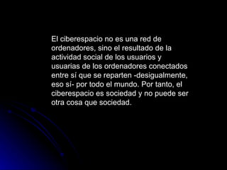 El ciberespacio no es una red de ordenadores, sino el resultado de la actividad social de los usuarios y usuarias de los ordenadores conectados entre sí que se reparten -desigualmente, eso sí- por todo el mundo. Por tanto, el ciberespacio es sociedad y no puede ser otra cosa que sociedad.  