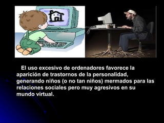 El uso excesivo de ordenadores favorece la aparición de trastornos de la personalidad, generando niños (o no tan niños) mermados para las relaciones sociales pero muy agresivos en su mundo virtual. 
