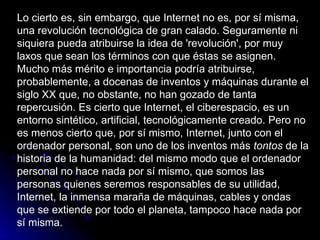 Lo cierto es, sin embargo, que Internet no es, por sí misma, una revolución tecnológica de gran calado. Seguramente ni siquiera pueda atribuirse la idea de 'revolución', por muy laxos que sean los términos con que éstas se asignen. Mucho más mérito e importancia podría atribuirse, probablemente, a docenas de inventos y máquinas durante el siglo XX que, no obstante, no han gozado de tanta repercusión. Es cierto que Internet, el ciberespacio, es un entorno sintético, artificial, tecnológicamente creado. Pero no es menos cierto que, por sí mismo, Internet, junto con el ordenador personal, son uno de los inventos más  tontos  de la historia de la humanidad: del mismo modo que el ordenador personal no hace nada por sí mismo, que somos las personas quienes seremos responsables de su utilidad, Internet, la inmensa maraña de máquinas, cables y ondas que se extiende por todo el planeta, tampoco hace nada por sí misma.  