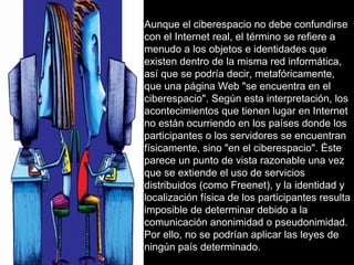 Aunque el ciberespacio no debe confundirse con el Internet real, el término se refiere a menudo a los objetos e identidades que existen dentro de la misma red informática, así que se podría decir, metafóricamente, que una página Web "se encuentra en el ciberespacio". Según esta interpretación, los acontecimientos que tienen lugar en Internet no están ocurriendo en los países donde los participantes o los servidores se encuentran físicamente, sino "en el ciberespacio". Éste parece un punto de vista razonable una vez que se extiende el uso de servicios distribuidos (como Freenet), y la identidad y localización física de los participantes resulta imposible de determinar debido a la comunicación anonimidad o pseudonimidad. Por ello, no se podrían aplicar las leyes de ningún país determinado. 
