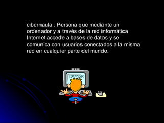 cibernauta  :  Persona que mediante un ordenador y a través de la red informática Internet accede a bases de datos y se comunica con usuarios conectados a la misma red en cualquier parte del mundo.   