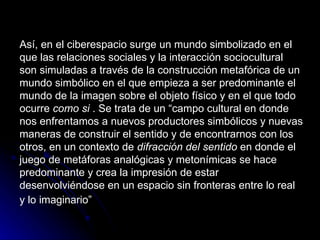 Así, en el ciberespacio surge un mundo simbolizado en el que las relaciones sociales y la interacción sociocultural son simuladas a través de la construcción metafórica de un mundo simbólico en el que empieza a ser predominante el mundo de la imagen sobre el objeto físico y en el que todo ocurre  como si  . Se trata de un “campo cultural en donde nos enfrentamos a nuevos productores simbólicos y nuevas maneras de construir el sentido y de encontrarnos con los otros, en un contexto de  difracción del sentido  en donde el juego de metáforas analógicas y metonímicas se hace predominante y crea la impresión de estar desenvolviéndose en un espacio sin fronteras entre lo real y lo imaginario”   