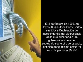 El 8 de febrero de 1996, en Davos, Suiza, John Perry Barlow escribió la Declaración de independencia del ciberespacio en la que exhortaba a los gobiernos a no ejercer soberanía sobre el ciberespacio, definido por el mismo como "el nuevo hogar de la Mente". 