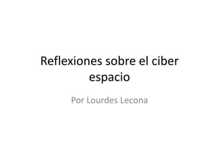 Reflexiones sobre el ciber
espacio
Por Lourdes Lecona
 