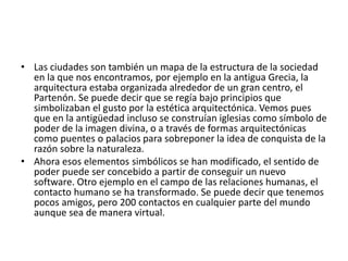 • Las ciudades son también un mapa de la estructura de la sociedad
en la que nos encontramos, por ejemplo en la antigua Grecia, la
arquitectura estaba organizada alrededor de un gran centro, el
Partenón. Se puede decir que se regía bajo principios que
simbolizaban el gusto por la estética arquitectónica. Vemos pues
que en la antigüedad incluso se construían iglesias como símbolo de
poder de la imagen divina, o a través de formas arquitectónicas
como puentes o palacios para sobreponer la idea de conquista de la
razón sobre la naturaleza.
• Ahora esos elementos simbólicos se han modificado, el sentido de
poder puede ser concebido a partir de conseguir un nuevo
software. Otro ejemplo en el campo de las relaciones humanas, el
contacto humano se ha transformado. Se puede decir que tenemos
pocos amigos, pero 200 contactos en cualquier parte del mundo
aunque sea de manera virtual.
 