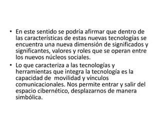• En este sentido se podría afirmar que dentro de
las características de estas nuevas tecnologías se
encuentra una nueva dimensión de significados y
significantes, valores y roles que se operan entre
los nuevos núcleos sociales.
• Lo que caracteriza a las tecnologías y
herramientas que integra la tecnología es la
capacidad de movilidad y vínculos
comunicacionales. Nos permite entrar y salir del
espacio cibernético, desplazarnos de manera
simbólica.
 