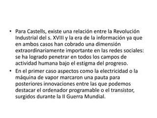 • Para Castells, existe una relación entre la Revolución
Industrial del s. XVIII y la era de la información ya que
en ambos casos han cobrado una dimensión
extraordinariamente importante en las redes sociales:
se ha logrado penetrar en todos los campos de
actividad humana bajo el estigma del progreso.
• En el primer caso aspectos como la electricidad o la
máquina de vapor marcaron una pauta para
posteriores innovaciones entre las que podemos
destacar el ordenador programable o el transistor,
surgidos durante la II Guerra Mundial.
 