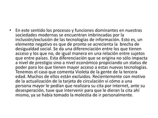• En este sentido los procesos y funciones dominantes en nuestras
sociedades modernas se encuentran imbrincadas por la
inclusión/exclusión de las tecnologías de información. Esto es, un
elemento negativo es que de pronto se acrecienta la brecha de
desigualdad social. Se da una diferenciación entre los que tienen
acceso y los que no, de igual manera en una relación entre sujetos
que entre países. Esta diferenciación que se origina no sólo impacta
a nivel de prestigio sino a nivel económico propiciando un status de
poder para los que tienen mayor acceso a estas nuevas tecnologías.
Tenemos el caso que comenta Violeta de la gente de la tercera
edad. Muchos de ellos están excluidos. Recientemente con motivo
de la actualización de la tarjeta de circulación vi cómo a una
persona mayor le pedían que realizara su cita por internet, ante su
desesperación, tuve que intervenir para que le dieran la cita ahí
mismo, ya se había tomado la molestia de ir personalmente.
 