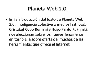 Planeta Web 2.0
• En la introducción del texto de Planeta Web
2.0. Inteligencia colectiva o medios fast food.
Cristóbal Cobo Romaní y Hugo Pardo Kuklinski,
nos aleccionan sobre los nuevos fenómenos
en torno a la sobre oferta de muchas de las
herramientas que ofrece el Internet
 