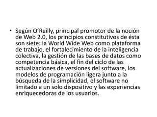 • Según O’Reilly, principal promotor de la noción
de Web 2.0, los principios constitutivos de ésta
son siete: la World Wide Web como plataforma
de trabajo, el fortalecimiento de la inteligencia
colectiva, la gestión de las bases de datos como
competencia básica, el fin del ciclo de las
actualizaciones de versiones del software, los
modelos de programación ligera junto a la
búsqueda de la simplicidad, el software no
limitado a un solo dispositivo y las experiencias
enriquecedoras de los usuarios.
 