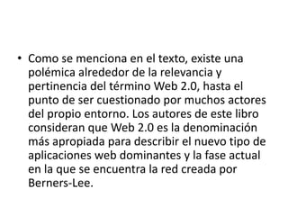 • Como se menciona en el texto, existe una
polémica alrededor de la relevancia y
pertinencia del término Web 2.0, hasta el
punto de ser cuestionado por muchos actores
del propio entorno. Los autores de este libro
consideran que Web 2.0 es la denominación
más apropiada para describir el nuevo tipo de
aplicaciones web dominantes y la fase actual
en la que se encuentra la red creada por
Berners-Lee.
 