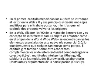 • En el primer capítulo mencionan los autores se introduce
al lector en la Web 2.0 y sus principios y diseña unos ejes
analíticos para el trabajo posterior, mientras que el
capítulo dos propone volver a los orígenes
• de la Web, allá por los ’90 de la mano de Berners-Lee y su
concepto de intercreatividad. El objeto es enfatizar cómo –
en el origen de la World Wide Web– se encontraban ya los
elementos esenciales de esta nueva ola comercial 2.0, lo
que demuestra que nada es tan nuevo como parece. El
capítulo gira también sobre otros conceptos
complementarios al de intercreatividad como inteligencia
colectiva (Lévy), multitudes inteligentes (Rheingold),
sabiduría de las multitudes (Surowiecki), colaboratorio
(Matsuura) y arquitectura de la participación (O’Reilly).
 