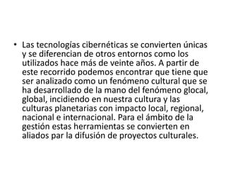 • Las tecnologías cibernéticas se convierten únicas
y se diferencian de otros entornos como los
utilizados hace más de veinte años. A partir de
este recorrido podemos encontrar que tiene que
ser analizado como un fenómeno cultural que se
ha desarrollado de la mano del fenómeno glocal,
global, incidiendo en nuestra cultura y las
culturas planetarias con impacto local, regional,
nacional e internacional. Para el ámbito de la
gestión estas herramientas se convierten en
aliados par la difusión de proyectos culturales.
 