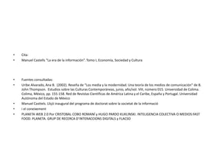 • Cita:
• Manuel Castells “La era de la información”. Tomo I, Economía, Sociedad y Cultura
• Fuentes consultadas:
• Uribe Alvarado, Ana B. (2002). Reseña de “Los media y la modernidad. Una teoría de los medios de comunicación” de B.
John Thompson. Estudios sobre las Culturas Contemporáneas, junio, año/vol. VIII, número 015. Universidad de Colima.
Colima, México, pp. 155-158. Red de Revistas Científicas de América Latina y el Caribe, España y Portugal. Universidad
Autónoma del Estado de México
• Manuel Casttels. Lliçó inaugural del programa de doctorat sobre la societat de la informació
• i el coneixement
• PLANETA WEB 2.0 Por CRISTOBAL COBO ROMANÍ y HUGO PARDO KUKLINSKI. INTELIGENCIA COLECTIVA O MEDIOS FAST
FOOD. PLANETA. GRUP DE RECERCA D’INTERACCIONS DIGITALS y FLACSO
 