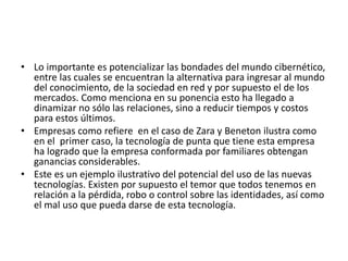 • Lo importante es potencializar las bondades del mundo cibernético,
entre las cuales se encuentran la alternativa para ingresar al mundo
del conocimiento, de la sociedad en red y por supuesto el de los
mercados. Como menciona en su ponencia esto ha llegado a
dinamizar no sólo las relaciones, sino a reducir tiempos y costos
para estos últimos.
• Empresas como refiere en el caso de Zara y Beneton ilustra como
en el primer caso, la tecnología de punta que tiene esta empresa
ha logrado que la empresa conformada por familiares obtengan
ganancias considerables.
• Este es un ejemplo ilustrativo del potencial del uso de las nuevas
tecnologías. Existen por supuesto el temor que todos tenemos en
relación a la pérdida, robo o control sobre las identidades, así como
el mal uso que pueda darse de esta tecnología.
 