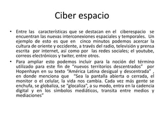 Ciber espacio
• Entre las características que se destacan en el ciberespacio se
encuentran las nuevas interconexiones espaciales y temporales. Un
ejemplo de esto es que en cinco minutos podemos acercar la
cultura de oriente y occidente, a través del radio, televisión y prensa
escrita por internet, así como por las redes sociales; el youtube,
correos electrónicos y twiter, entre otros.
• Para ampliar esto podemos incluir para la noción del término
utilizado para este fin de “nuevos territorios descentrados” por
Hopenhayn en su texto “América Latina desigual y descentrada” ,
en donde menciona que “Sea la pantalla abierta o cerrada, el
monitor o el celular, la vida nos cambia. Cada vez más gente se
enchufa, se globaliza, se “glocaliza”, a su modo, entra en la cadencia
digital y en los símbolos mediáticos, transita entre medios y
mediaciones”
 