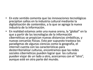• En este sentido comenta que las innovaciones tecnológicas
precipitan saltos en la industria cultural mediante la
digitalización de contenidos, a la que se agrega la nueva
industria de la información.
• En realidad estamos ante una nueva arena, la “global” en la
que a partir de las tecnologías de la información
cibernéticas se propician nuevas distancias simbólicas, y
nuevas cercanías físicas. Esto por supuesto trastoca los
paradigmas de algunas ciencias como la geografía, el
internet cuenta con las características para
desterritorializar culturas, encontramos que las redes
sociales cibernéticas pueden lograr que las culturas
pueden viajar de un lado a otro, acercarnos con el “otro”,
aunque esté en otra parte del mundo.
 
