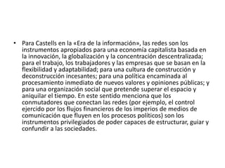 • Para Castells en la «Era de la información», las redes son los
instrumentos apropiados para una economía capitalista basada en
la innovación, la globalización y la concentración descentralizada;
para el trabajo, los trabajadores y las empresas que se basan en la
flexibilidad y adaptabilidad; para una cultura de construcción y
deconstrucción incesantes; para una política encaminada al
procesamiento inmediato de nuevos valores y opiniones públicas; y
para una organización social que pretende superar el espacio y
aniquilar el tiempo. En este sentido menciona que los
conmutadores que conectan las redes (por ejemplo, el control
ejercido por los flujos financieros de los imperios de medios de
comunicación que fluyen en los procesos políticos) son los
instrumentos privilegiados de poder capaces de estructurar, guiar y
confundir a las sociedades.
 