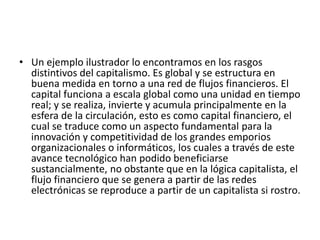 • Un ejemplo ilustrador lo encontramos en los rasgos
distintivos del capitalismo. Es global y se estructura en
buena medida en torno a una red de flujos financieros. El
capital funciona a escala global como una unidad en tiempo
real; y se realiza, invierte y acumula principalmente en la
esfera de la circulación, esto es como capital financiero, el
cual se traduce como un aspecto fundamental para la
innovación y competitividad de los grandes emporios
organizacionales o informáticos, los cuales a través de este
avance tecnológico han podido beneficiarse
sustancialmente, no obstante que en la lógica capitalista, el
flujo financiero que se genera a partir de las redes
electrónicas se reproduce a partir de un capitalista si rostro.
 