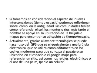 • Si tomamos en consideración el aspecto de nuevas
interconexiones (tiempo espacio) podemos reflexionar
sobre cómo en la antigüedad las comunidades tenían
como referencia el sol, los montes o ríos, más tarde el
hombre se apoyó en la utilización de la brújula o
mapas para encontrar su ubicación de tiempo/espacio.
• Actualmente, gracias al avance tecnológico se puede
hacer uso del GPS que es el equivalente a una brújula
electrónica que se utiliza como aditamento en los
coches modernos para que conozca el pasajero su
ubicación en el espacio o el google maps para
referenciar un sitio, así como los relojes electrónicos o
el uso de una palm, Ipad o un celular.
 