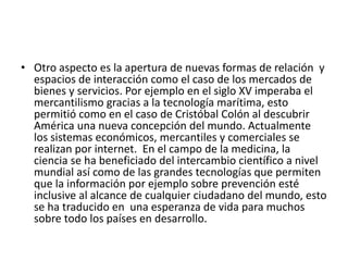 • Otro aspecto es la apertura de nuevas formas de relación y
espacios de interacción como el caso de los mercados de
bienes y servicios. Por ejemplo en el siglo XV imperaba el
mercantilismo gracias a la tecnología marítima, esto
permitió como en el caso de Cristóbal Colón al descubrir
América una nueva concepción del mundo. Actualmente
los sistemas económicos, mercantiles y comerciales se
realizan por internet. En el campo de la medicina, la
ciencia se ha beneficiado del intercambio científico a nivel
mundial así como de las grandes tecnologías que permiten
que la información por ejemplo sobre prevención esté
inclusive al alcance de cualquier ciudadano del mundo, esto
se ha traducido en una esperanza de vida para muchos
sobre todo los países en desarrollo.
 