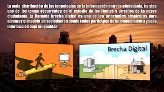 La mala distribución de las tecnologías de la información entre la ciudadanía, ha sido
uno de los temas recurrentes en el estudio de los límites y desafíos de la nueva
ciudadanía. La llamada brecha digital es uno de los principales obstáculos para
alcanzar el modelo de sociedad en donde todos participen de un conocimiento y de la
información bajo la igualdad.
 