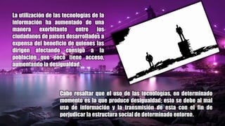 La utilización de las tecnologías de la
información ha aumentado de una
manera exorbitante entre los
ciudadanos de países desarrollados a
expensa del beneficio de quienes las
dirigen afectando consigo a la
población que poco tiene acceso,
aumentando la desigualdad.
Cabe resaltar que el uso de las tecnologías, en determinado
momento es la que produce desigualdad; esto se debe al mal
uso de información y la transmisión de esta con el fin de
perjudicar la estructura social de determinado entorno.
 